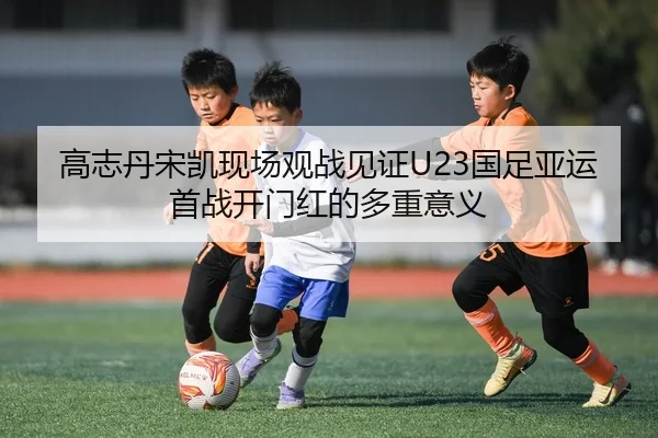 高志丹宋凯现场观战见证U23国足亚运首战开门红的多重意义